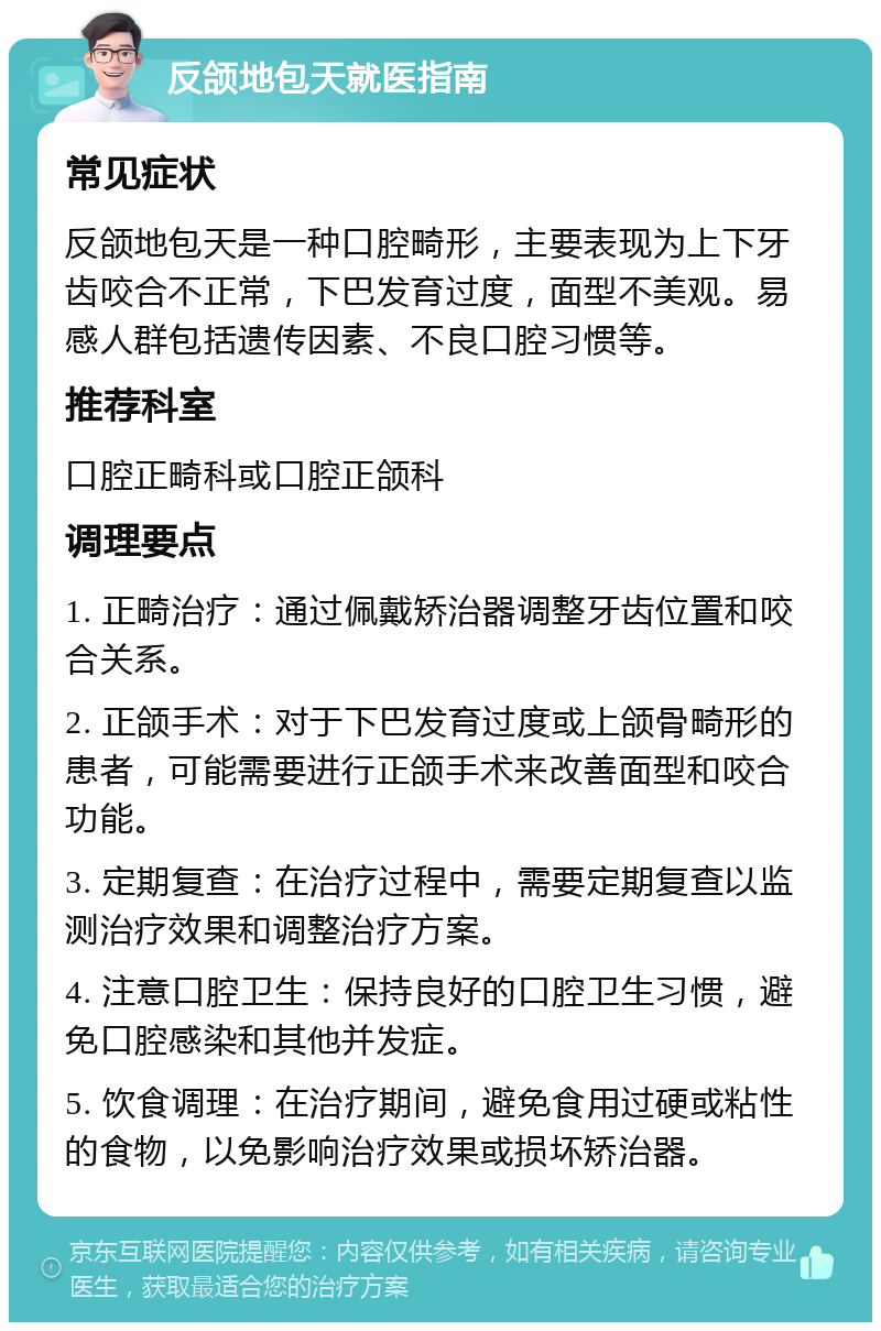 反颌地包天就医指南 常见症状 反颌地包天是一种口腔畸形，主要表现为上下牙齿咬合不正常，下巴发育过度，面型不美观。易感人群包括遗传因素、不良口腔习惯等。 推荐科室 口腔正畸科或口腔正颌科 调理要点 1. 正畸治疗：通过佩戴矫治器调整牙齿位置和咬合关系。 2. 正颌手术：对于下巴发育过度或上颌骨畸形的患者，可能需要进行正颌手术来改善面型和咬合功能。 3. 定期复查：在治疗过程中，需要定期复查以监测治疗效果和调整治疗方案。 4. 注意口腔卫生：保持良好的口腔卫生习惯，避免口腔感染和其他并发症。 5. 饮食调理：在治疗期间，避免食用过硬或粘性的食物，以免影响治疗效果或损坏矫治器。