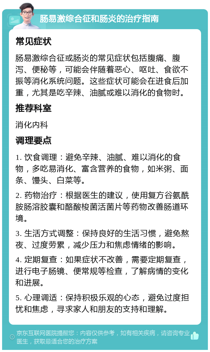 肠易激综合征和肠炎的治疗指南 常见症状 肠易激综合征或肠炎的常见症状包括腹痛、腹泻、便秘等，可能会伴随着恶心、呕吐、食欲不振等消化系统问题。这些症状可能会在进食后加重，尤其是吃辛辣、油腻或难以消化的食物时。 推荐科室 消化内科 调理要点 1. 饮食调理：避免辛辣、油腻、难以消化的食物，多吃易消化、富含营养的食物，如米粥、面条、馒头、白菜等。 2. 药物治疗：根据医生的建议，使用复方谷氨酰胺肠溶胶囊和酪酸梭菌活菌片等药物改善肠道环境。 3. 生活方式调整：保持良好的生活习惯，避免熬夜、过度劳累，减少压力和焦虑情绪的影响。 4. 定期复查：如果症状不改善，需要定期复查，进行电子肠镜、便常规等检查，了解病情的变化和进展。 5. 心理调适：保持积极乐观的心态，避免过度担忧和焦虑，寻求家人和朋友的支持和理解。