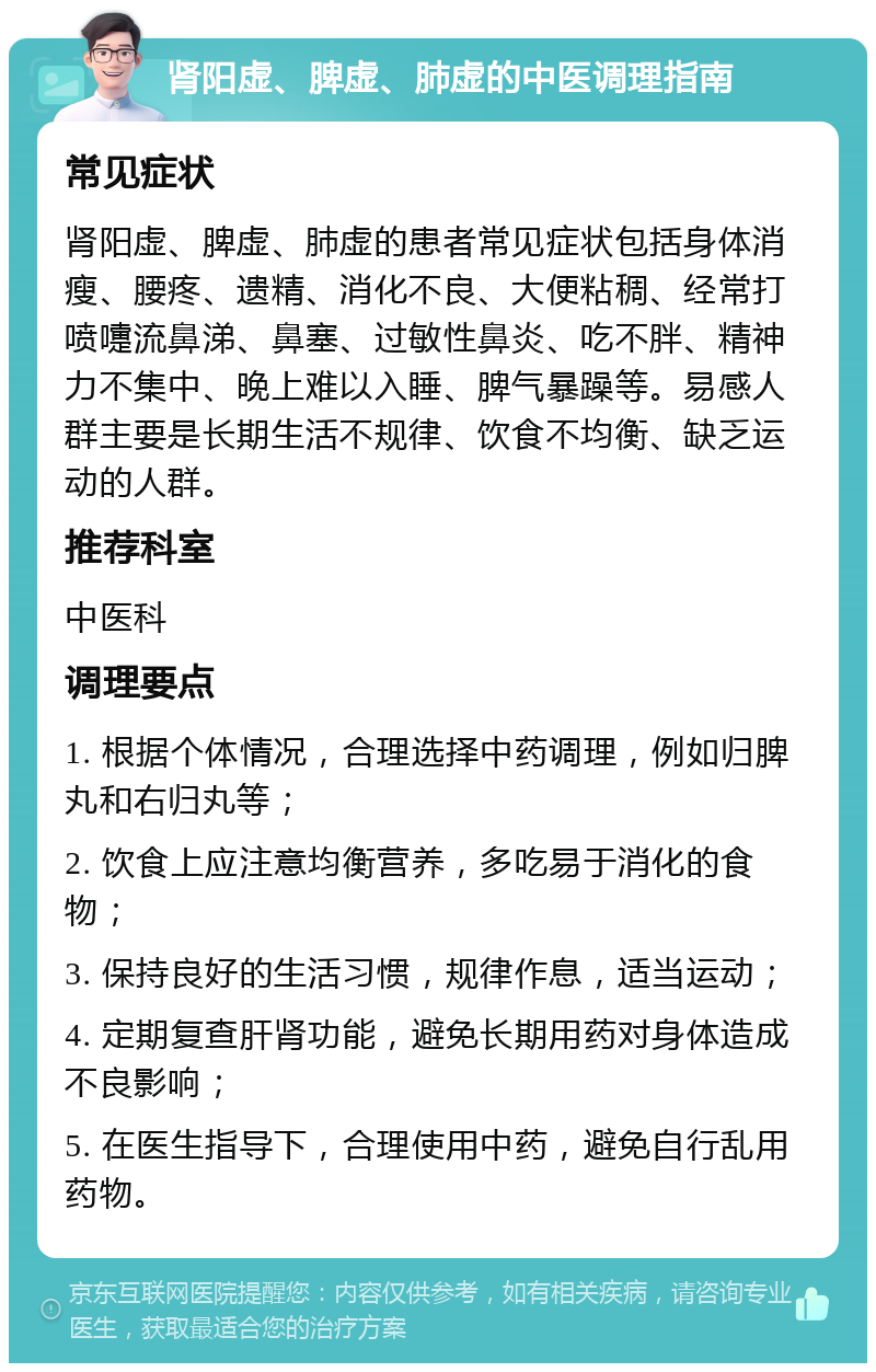 肾阳虚、脾虚、肺虚的中医调理指南 常见症状 肾阳虚、脾虚、肺虚的患者常见症状包括身体消瘦、腰疼、遗精、消化不良、大便粘稠、经常打喷嚏流鼻涕、鼻塞、过敏性鼻炎、吃不胖、精神力不集中、晚上难以入睡、脾气暴躁等。易感人群主要是长期生活不规律、饮食不均衡、缺乏运动的人群。 推荐科室 中医科 调理要点 1. 根据个体情况，合理选择中药调理，例如归脾丸和右归丸等； 2. 饮食上应注意均衡营养，多吃易于消化的食物； 3. 保持良好的生活习惯，规律作息，适当运动； 4. 定期复查肝肾功能，避免长期用药对身体造成不良影响； 5. 在医生指导下，合理使用中药，避免自行乱用药物。