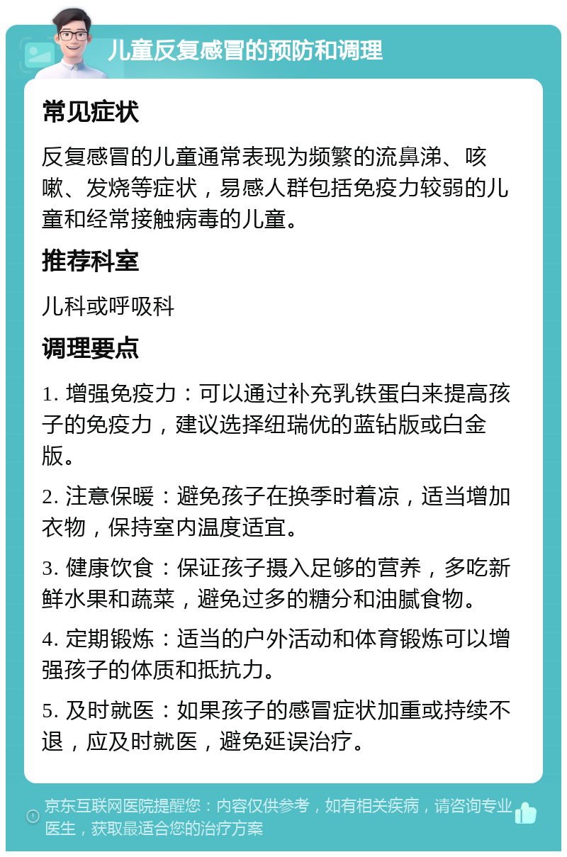 儿童反复感冒的预防和调理 常见症状 反复感冒的儿童通常表现为频繁的流鼻涕、咳嗽、发烧等症状，易感人群包括免疫力较弱的儿童和经常接触病毒的儿童。 推荐科室 儿科或呼吸科 调理要点 1. 增强免疫力：可以通过补充乳铁蛋白来提高孩子的免疫力，建议选择纽瑞优的蓝钻版或白金版。 2. 注意保暖：避免孩子在换季时着凉，适当增加衣物，保持室内温度适宜。 3. 健康饮食：保证孩子摄入足够的营养，多吃新鲜水果和蔬菜，避免过多的糖分和油腻食物。 4. 定期锻炼：适当的户外活动和体育锻炼可以增强孩子的体质和抵抗力。 5. 及时就医：如果孩子的感冒症状加重或持续不退，应及时就医，避免延误治疗。