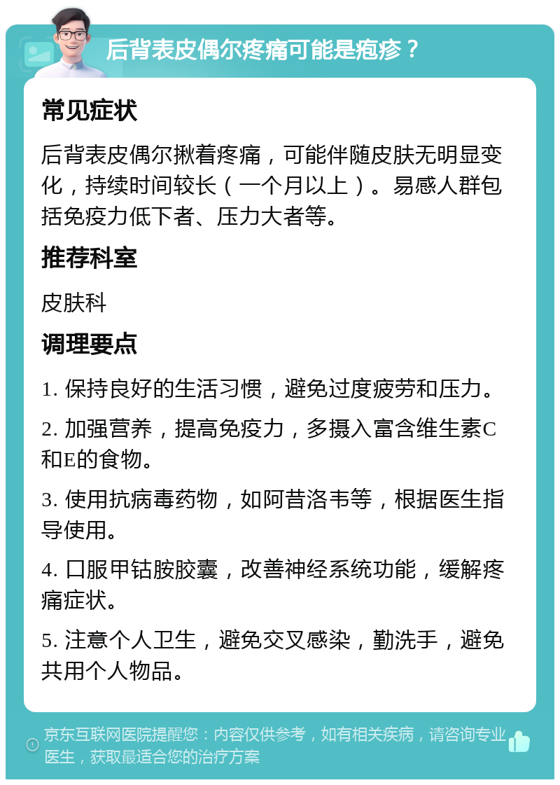 后背表皮偶尔疼痛可能是疱疹？ 常见症状 后背表皮偶尔揪着疼痛，可能伴随皮肤无明显变化，持续时间较长（一个月以上）。易感人群包括免疫力低下者、压力大者等。 推荐科室 皮肤科 调理要点 1. 保持良好的生活习惯，避免过度疲劳和压力。 2. 加强营养，提高免疫力，多摄入富含维生素C和E的食物。 3. 使用抗病毒药物，如阿昔洛韦等，根据医生指导使用。 4. 口服甲钴胺胶囊，改善神经系统功能，缓解疼痛症状。 5. 注意个人卫生，避免交叉感染，勤洗手，避免共用个人物品。