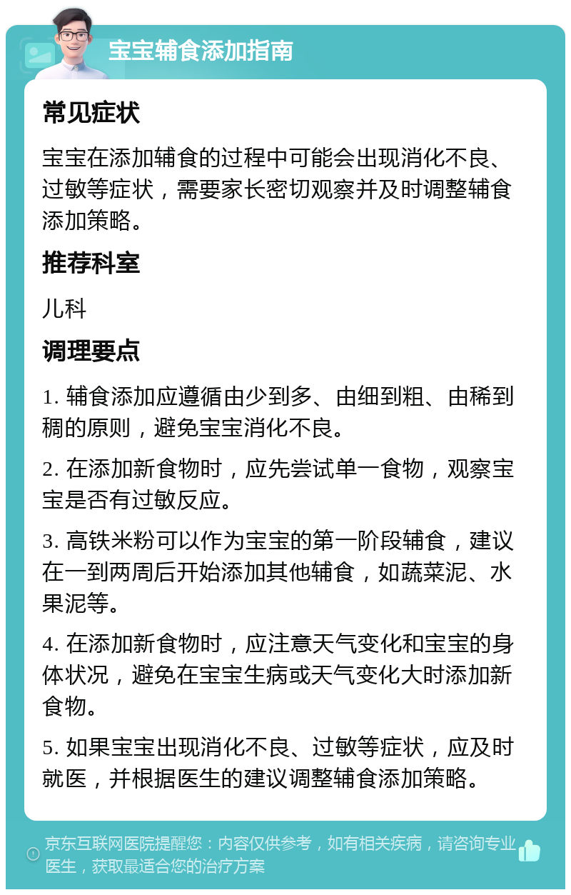 宝宝辅食添加指南 常见症状 宝宝在添加辅食的过程中可能会出现消化不良、过敏等症状，需要家长密切观察并及时调整辅食添加策略。 推荐科室 儿科 调理要点 1. 辅食添加应遵循由少到多、由细到粗、由稀到稠的原则，避免宝宝消化不良。 2. 在添加新食物时，应先尝试单一食物，观察宝宝是否有过敏反应。 3. 高铁米粉可以作为宝宝的第一阶段辅食，建议在一到两周后开始添加其他辅食，如蔬菜泥、水果泥等。 4. 在添加新食物时，应注意天气变化和宝宝的身体状况，避免在宝宝生病或天气变化大时添加新食物。 5. 如果宝宝出现消化不良、过敏等症状，应及时就医，并根据医生的建议调整辅食添加策略。