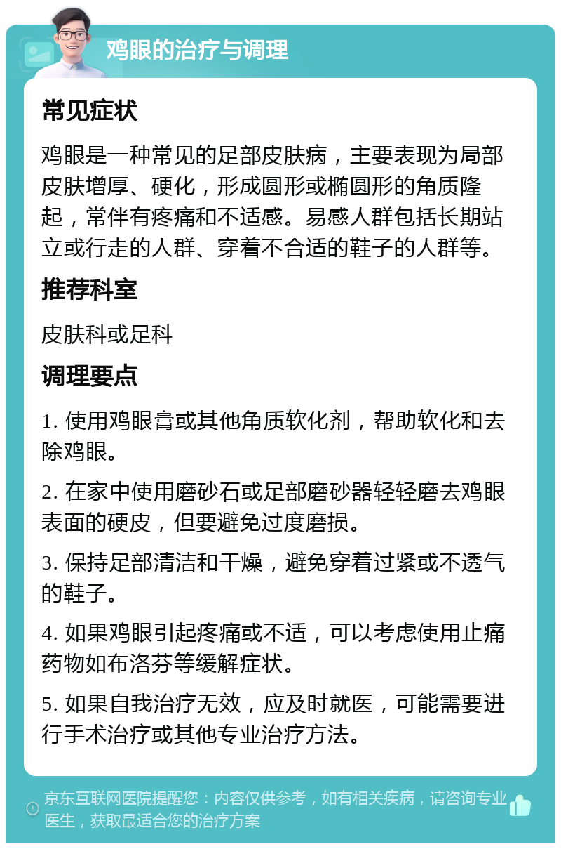 鸡眼的治疗与调理 常见症状 鸡眼是一种常见的足部皮肤病，主要表现为局部皮肤增厚、硬化，形成圆形或椭圆形的角质隆起，常伴有疼痛和不适感。易感人群包括长期站立或行走的人群、穿着不合适的鞋子的人群等。 推荐科室 皮肤科或足科 调理要点 1. 使用鸡眼膏或其他角质软化剂，帮助软化和去除鸡眼。 2. 在家中使用磨砂石或足部磨砂器轻轻磨去鸡眼表面的硬皮，但要避免过度磨损。 3. 保持足部清洁和干燥，避免穿着过紧或不透气的鞋子。 4. 如果鸡眼引起疼痛或不适，可以考虑使用止痛药物如布洛芬等缓解症状。 5. 如果自我治疗无效，应及时就医，可能需要进行手术治疗或其他专业治疗方法。