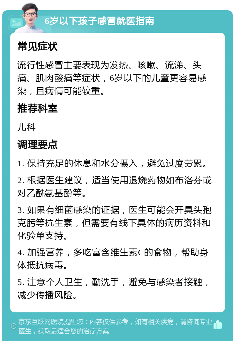 6岁以下孩子感冒就医指南 常见症状 流行性感冒主要表现为发热、咳嗽、流涕、头痛、肌肉酸痛等症状，6岁以下的儿童更容易感染，且病情可能较重。 推荐科室 儿科 调理要点 1. 保持充足的休息和水分摄入，避免过度劳累。 2. 根据医生建议，适当使用退烧药物如布洛芬或对乙酰氨基酚等。 3. 如果有细菌感染的证据，医生可能会开具头孢克肟等抗生素，但需要有线下具体的病历资料和化验单支持。 4. 加强营养，多吃富含维生素C的食物，帮助身体抵抗病毒。 5. 注意个人卫生，勤洗手，避免与感染者接触，减少传播风险。