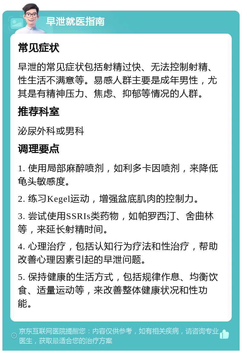 早泄就医指南 常见症状 早泄的常见症状包括射精过快、无法控制射精、性生活不满意等。易感人群主要是成年男性，尤其是有精神压力、焦虑、抑郁等情况的人群。 推荐科室 泌尿外科或男科 调理要点 1. 使用局部麻醉喷剂，如利多卡因喷剂，来降低龟头敏感度。 2. 练习Kegel运动，增强盆底肌肉的控制力。 3. 尝试使用SSRIs类药物，如帕罗西汀、舍曲林等，来延长射精时间。 4. 心理治疗，包括认知行为疗法和性治疗，帮助改善心理因素引起的早泄问题。 5. 保持健康的生活方式，包括规律作息、均衡饮食、适量运动等，来改善整体健康状况和性功能。