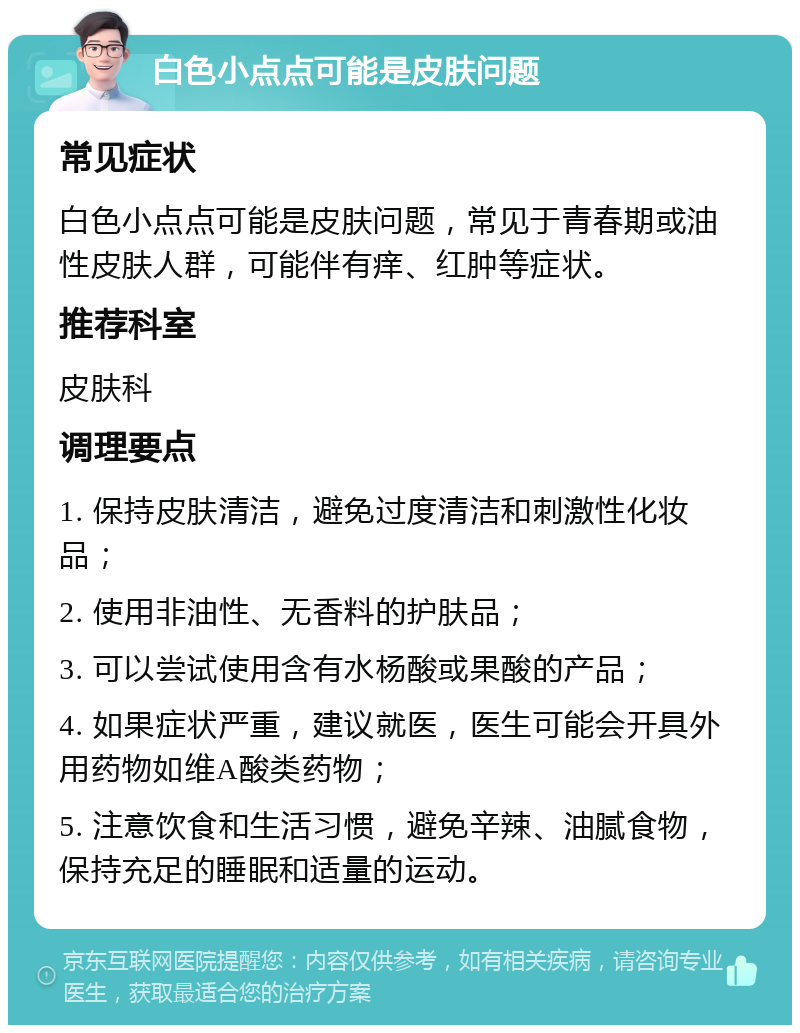 白色小点点可能是皮肤问题 常见症状 白色小点点可能是皮肤问题，常见于青春期或油性皮肤人群，可能伴有痒、红肿等症状。 推荐科室 皮肤科 调理要点 1. 保持皮肤清洁，避免过度清洁和刺激性化妆品； 2. 使用非油性、无香料的护肤品； 3. 可以尝试使用含有水杨酸或果酸的产品； 4. 如果症状严重，建议就医，医生可能会开具外用药物如维A酸类药物； 5. 注意饮食和生活习惯，避免辛辣、油腻食物，保持充足的睡眠和适量的运动。