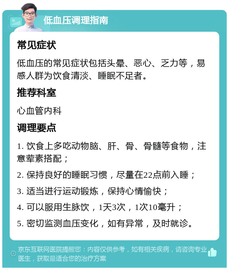 低血压调理指南 常见症状 低血压的常见症状包括头晕、恶心、乏力等，易感人群为饮食清淡、睡眠不足者。 推荐科室 心血管内科 调理要点 1. 饮食上多吃动物脑、肝、骨、骨髓等食物，注意荤素搭配； 2. 保持良好的睡眠习惯，尽量在22点前入睡； 3. 适当进行运动锻炼，保持心情愉快； 4. 可以服用生脉饮，1天3次，1次10毫升； 5. 密切监测血压变化，如有异常，及时就诊。