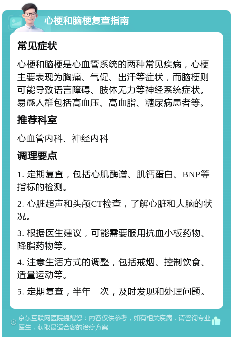 心梗和脑梗复查指南 常见症状 心梗和脑梗是心血管系统的两种常见疾病，心梗主要表现为胸痛、气促、出汗等症状，而脑梗则可能导致语言障碍、肢体无力等神经系统症状。易感人群包括高血压、高血脂、糖尿病患者等。 推荐科室 心血管内科、神经内科 调理要点 1. 定期复查，包括心肌酶谱、肌钙蛋白、BNP等指标的检测。 2. 心脏超声和头颅CT检查，了解心脏和大脑的状况。 3. 根据医生建议，可能需要服用抗血小板药物、降脂药物等。 4. 注意生活方式的调整，包括戒烟、控制饮食、适量运动等。 5. 定期复查，半年一次，及时发现和处理问题。