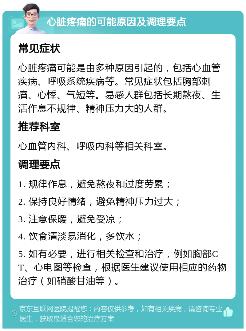 心脏疼痛的可能原因及调理要点 常见症状 心脏疼痛可能是由多种原因引起的，包括心血管疾病、呼吸系统疾病等。常见症状包括胸部刺痛、心悸、气短等。易感人群包括长期熬夜、生活作息不规律、精神压力大的人群。 推荐科室 心血管内科、呼吸内科等相关科室。 调理要点 1. 规律作息，避免熬夜和过度劳累； 2. 保持良好情绪，避免精神压力过大； 3. 注意保暖，避免受凉； 4. 饮食清淡易消化，多饮水； 5. 如有必要，进行相关检查和治疗，例如胸部CT、心电图等检查，根据医生建议使用相应的药物治疗（如硝酸甘油等）。