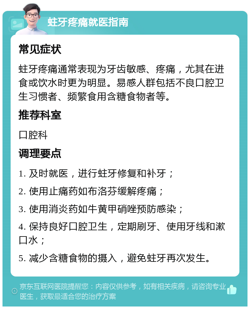 蛀牙疼痛就医指南 常见症状 蛀牙疼痛通常表现为牙齿敏感、疼痛，尤其在进食或饮水时更为明显。易感人群包括不良口腔卫生习惯者、频繁食用含糖食物者等。 推荐科室 口腔科 调理要点 1. 及时就医，进行蛀牙修复和补牙； 2. 使用止痛药如布洛芬缓解疼痛； 3. 使用消炎药如牛黄甲硝唑预防感染； 4. 保持良好口腔卫生，定期刷牙、使用牙线和漱口水； 5. 减少含糖食物的摄入，避免蛀牙再次发生。