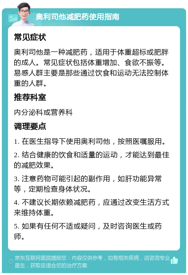 奥利司他减肥药使用指南 常见症状 奥利司他是一种减肥药，适用于体重超标或肥胖的成人。常见症状包括体重增加、食欲不振等。易感人群主要是那些通过饮食和运动无法控制体重的人群。 推荐科室 内分泌科或营养科 调理要点 1. 在医生指导下使用奥利司他，按照医嘱服用。 2. 结合健康的饮食和适量的运动，才能达到最佳的减肥效果。 3. 注意药物可能引起的副作用，如肝功能异常等，定期检查身体状况。 4. 不建议长期依赖减肥药，应通过改变生活方式来维持体重。 5. 如果有任何不适或疑问，及时咨询医生或药师。