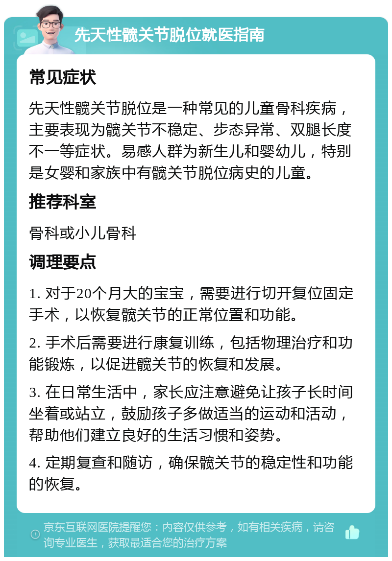 先天性髋关节脱位就医指南 常见症状 先天性髋关节脱位是一种常见的儿童骨科疾病，主要表现为髋关节不稳定、步态异常、双腿长度不一等症状。易感人群为新生儿和婴幼儿，特别是女婴和家族中有髋关节脱位病史的儿童。 推荐科室 骨科或小儿骨科 调理要点 1. 对于20个月大的宝宝，需要进行切开复位固定手术，以恢复髋关节的正常位置和功能。 2. 手术后需要进行康复训练，包括物理治疗和功能锻炼，以促进髋关节的恢复和发展。 3. 在日常生活中，家长应注意避免让孩子长时间坐着或站立，鼓励孩子多做适当的运动和活动，帮助他们建立良好的生活习惯和姿势。 4. 定期复查和随访，确保髋关节的稳定性和功能的恢复。