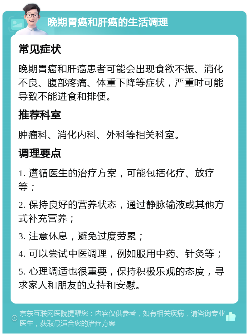 晚期胃癌和肝癌的生活调理 常见症状 晚期胃癌和肝癌患者可能会出现食欲不振、消化不良、腹部疼痛、体重下降等症状，严重时可能导致不能进食和排便。 推荐科室 肿瘤科、消化内科、外科等相关科室。 调理要点 1. 遵循医生的治疗方案，可能包括化疗、放疗等； 2. 保持良好的营养状态，通过静脉输液或其他方式补充营养； 3. 注意休息，避免过度劳累； 4. 可以尝试中医调理，例如服用中药、针灸等； 5. 心理调适也很重要，保持积极乐观的态度，寻求家人和朋友的支持和安慰。