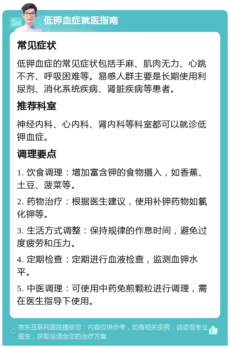 低钾血症就医指南 常见症状 低钾血症的常见症状包括手麻、肌肉无力、心跳不齐、呼吸困难等。易感人群主要是长期使用利尿剂、消化系统疾病、肾脏疾病等患者。 推荐科室 神经内科、心内科、肾内科等科室都可以就诊低钾血症。 调理要点 1. 饮食调理：增加富含钾的食物摄入，如香蕉、土豆、菠菜等。 2. 药物治疗：根据医生建议，使用补钾药物如氯化钾等。 3. 生活方式调整：保持规律的作息时间，避免过度疲劳和压力。 4. 定期检查：定期进行血液检查，监测血钾水平。 5. 中医调理：可使用中药免煎颗粒进行调理，需在医生指导下使用。