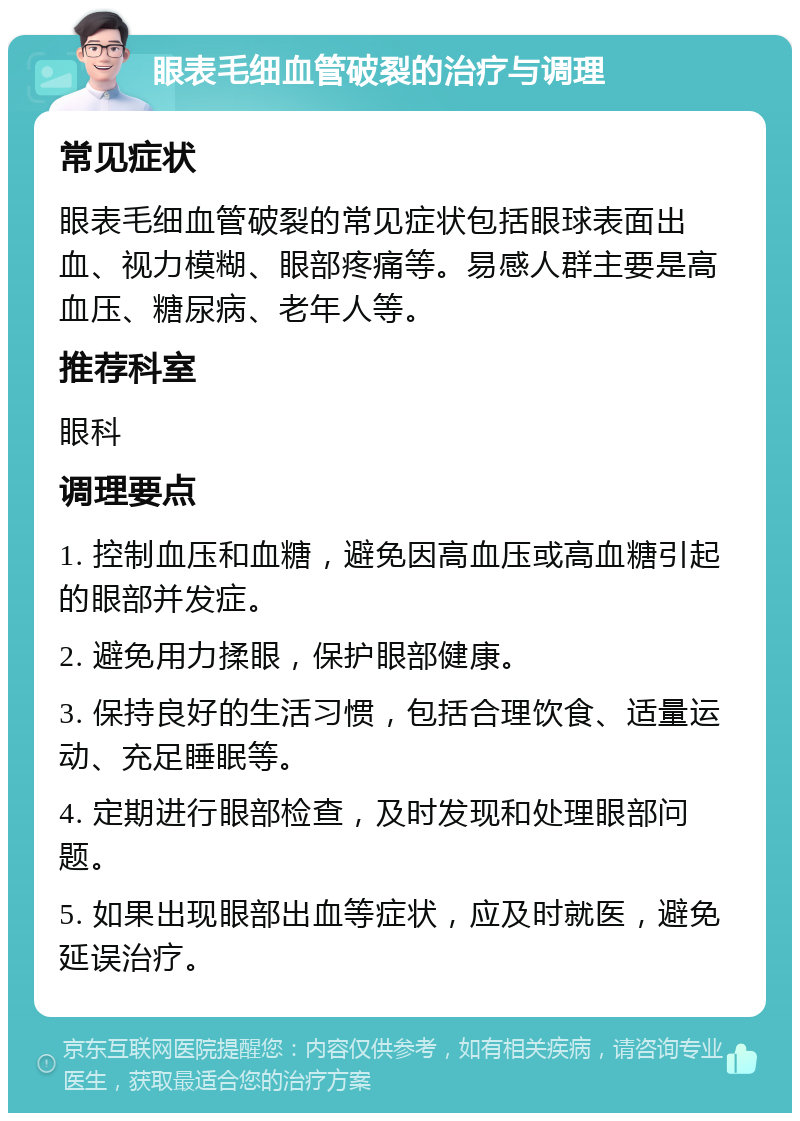 眼表毛细血管破裂的治疗与调理 常见症状 眼表毛细血管破裂的常见症状包括眼球表面出血、视力模糊、眼部疼痛等。易感人群主要是高血压、糖尿病、老年人等。 推荐科室 眼科 调理要点 1. 控制血压和血糖，避免因高血压或高血糖引起的眼部并发症。 2. 避免用力揉眼，保护眼部健康。 3. 保持良好的生活习惯，包括合理饮食、适量运动、充足睡眠等。 4. 定期进行眼部检查，及时发现和处理眼部问题。 5. 如果出现眼部出血等症状，应及时就医，避免延误治疗。