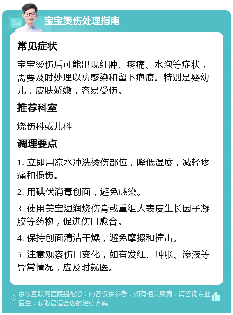 宝宝烫伤处理指南 常见症状 宝宝烫伤后可能出现红肿、疼痛、水泡等症状，需要及时处理以防感染和留下疤痕。特别是婴幼儿，皮肤娇嫩，容易受伤。 推荐科室 烧伤科或儿科 调理要点 1. 立即用凉水冲洗烫伤部位，降低温度，减轻疼痛和损伤。 2. 用碘伏消毒创面，避免感染。 3. 使用美宝湿润烧伤膏或重组人表皮生长因子凝胶等药物，促进伤口愈合。 4. 保持创面清洁干燥，避免摩擦和撞击。 5. 注意观察伤口变化，如有发红、肿胀、渗液等异常情况，应及时就医。