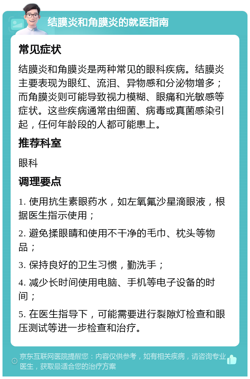 结膜炎和角膜炎的就医指南 常见症状 结膜炎和角膜炎是两种常见的眼科疾病。结膜炎主要表现为眼红、流泪、异物感和分泌物增多；而角膜炎则可能导致视力模糊、眼痛和光敏感等症状。这些疾病通常由细菌、病毒或真菌感染引起，任何年龄段的人都可能患上。 推荐科室 眼科 调理要点 1. 使用抗生素眼药水，如左氧氟沙星滴眼液，根据医生指示使用； 2. 避免揉眼睛和使用不干净的毛巾、枕头等物品； 3. 保持良好的卫生习惯，勤洗手； 4. 减少长时间使用电脑、手机等电子设备的时间； 5. 在医生指导下，可能需要进行裂隙灯检查和眼压测试等进一步检查和治疗。