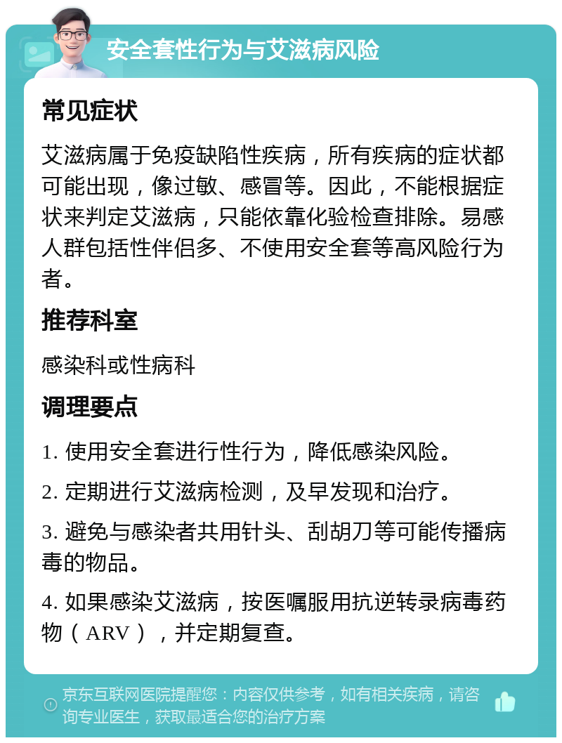 安全套性行为与艾滋病风险 常见症状 艾滋病属于免疫缺陷性疾病，所有疾病的症状都可能出现，像过敏、感冒等。因此，不能根据症状来判定艾滋病，只能依靠化验检查排除。易感人群包括性伴侣多、不使用安全套等高风险行为者。 推荐科室 感染科或性病科 调理要点 1. 使用安全套进行性行为，降低感染风险。 2. 定期进行艾滋病检测，及早发现和治疗。 3. 避免与感染者共用针头、刮胡刀等可能传播病毒的物品。 4. 如果感染艾滋病，按医嘱服用抗逆转录病毒药物（ARV），并定期复查。