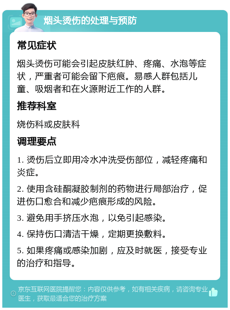 烟头烫伤的处理与预防 常见症状 烟头烫伤可能会引起皮肤红肿、疼痛、水泡等症状，严重者可能会留下疤痕。易感人群包括儿童、吸烟者和在火源附近工作的人群。 推荐科室 烧伤科或皮肤科 调理要点 1. 烫伤后立即用冷水冲洗受伤部位，减轻疼痛和炎症。 2. 使用含硅酮凝胶制剂的药物进行局部治疗，促进伤口愈合和减少疤痕形成的风险。 3. 避免用手挤压水泡，以免引起感染。 4. 保持伤口清洁干燥，定期更换敷料。 5. 如果疼痛或感染加剧，应及时就医，接受专业的治疗和指导。