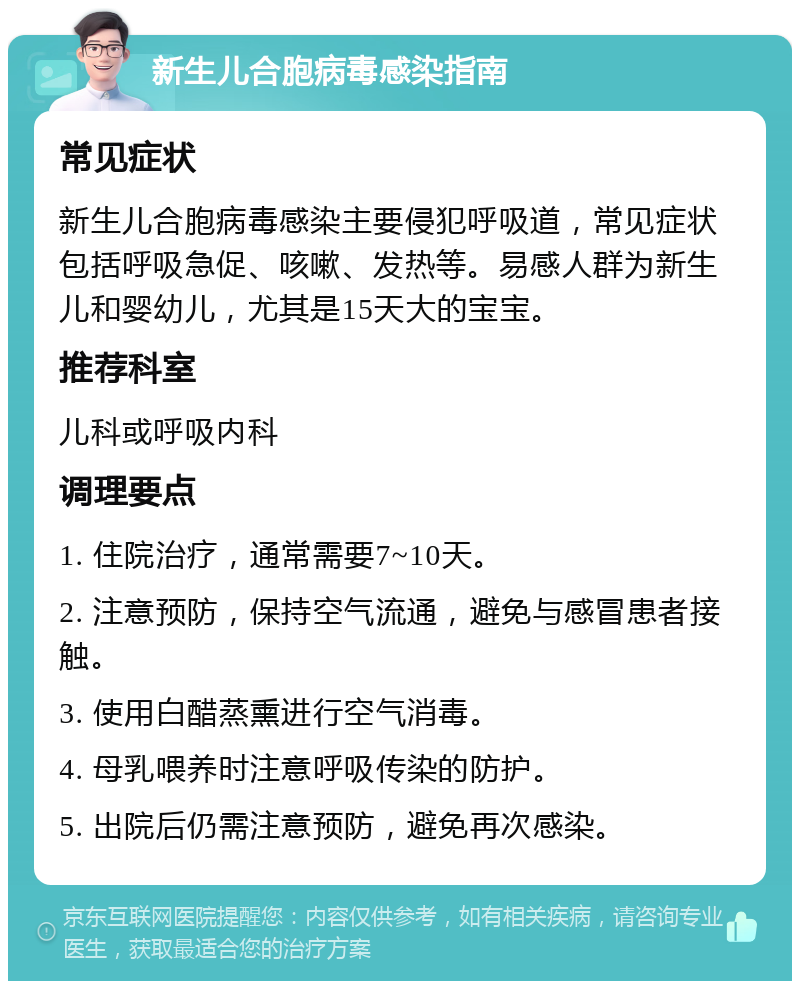 新生儿合胞病毒感染指南 常见症状 新生儿合胞病毒感染主要侵犯呼吸道，常见症状包括呼吸急促、咳嗽、发热等。易感人群为新生儿和婴幼儿，尤其是15天大的宝宝。 推荐科室 儿科或呼吸内科 调理要点 1. 住院治疗，通常需要7~10天。 2. 注意预防，保持空气流通，避免与感冒患者接触。 3. 使用白醋蒸熏进行空气消毒。 4. 母乳喂养时注意呼吸传染的防护。 5. 出院后仍需注意预防，避免再次感染。