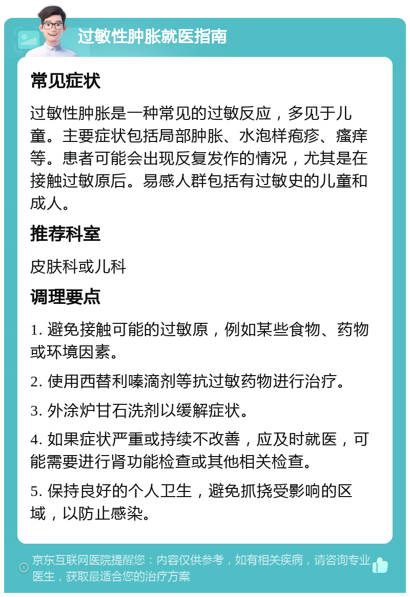 过敏性肿胀就医指南 常见症状 过敏性肿胀是一种常见的过敏反应，多见于儿童。主要症状包括局部肿胀、水泡样疱疹、瘙痒等。患者可能会出现反复发作的情况，尤其是在接触过敏原后。易感人群包括有过敏史的儿童和成人。 推荐科室 皮肤科或儿科 调理要点 1. 避免接触可能的过敏原，例如某些食物、药物或环境因素。 2. 使用西替利嗪滴剂等抗过敏药物进行治疗。 3. 外涂炉甘石洗剂以缓解症状。 4. 如果症状严重或持续不改善，应及时就医，可能需要进行肾功能检查或其他相关检查。 5. 保持良好的个人卫生，避免抓挠受影响的区域，以防止感染。