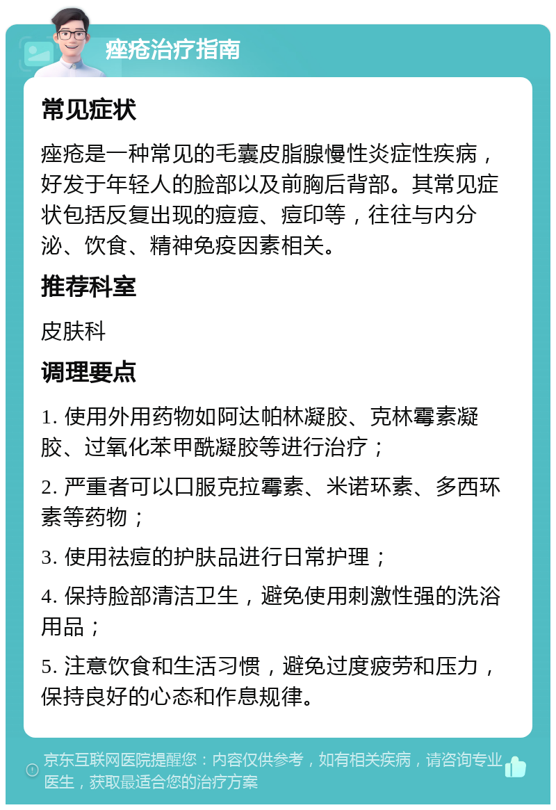 痤疮治疗指南 常见症状 痤疮是一种常见的毛囊皮脂腺慢性炎症性疾病，好发于年轻人的脸部以及前胸后背部。其常见症状包括反复出现的痘痘、痘印等，往往与内分泌、饮食、精神免疫因素相关。 推荐科室 皮肤科 调理要点 1. 使用外用药物如阿达帕林凝胶、克林霉素凝胶、过氧化苯甲酰凝胶等进行治疗； 2. 严重者可以口服克拉霉素、米诺环素、多西环素等药物； 3. 使用祛痘的护肤品进行日常护理； 4. 保持脸部清洁卫生，避免使用刺激性强的洗浴用品； 5. 注意饮食和生活习惯，避免过度疲劳和压力，保持良好的心态和作息规律。