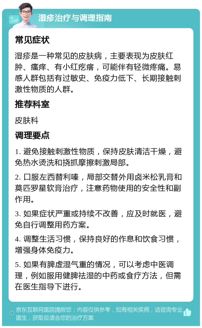 湿疹治疗与调理指南 常见症状 湿疹是一种常见的皮肤病，主要表现为皮肤红肿、瘙痒、有小红疙瘩，可能伴有轻微疼痛。易感人群包括有过敏史、免疫力低下、长期接触刺激性物质的人群。 推荐科室 皮肤科 调理要点 1. 避免接触刺激性物质，保持皮肤清洁干燥，避免热水烫洗和挠抓摩擦刺激局部。 2. 口服左西替利嗪，局部交替外用卤米松乳膏和莫匹罗星软膏治疗，注意药物使用的安全性和副作用。 3. 如果症状严重或持续不改善，应及时就医，避免自行调整用药方案。 4. 调整生活习惯，保持良好的作息和饮食习惯，增强身体免疫力。 5. 如果有脾虚湿气重的情况，可以考虑中医调理，例如服用健脾祛湿的中药或食疗方法，但需在医生指导下进行。