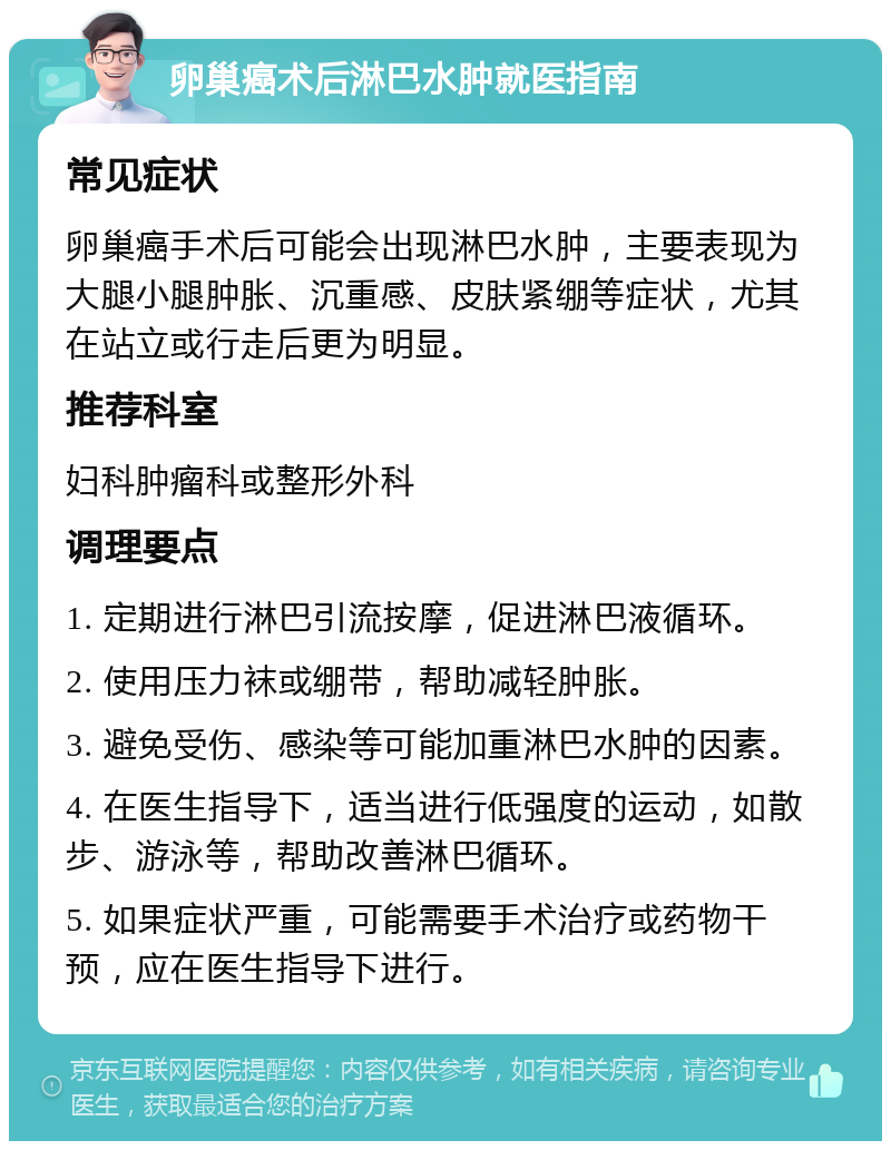 卵巢癌术后淋巴水肿就医指南 常见症状 卵巢癌手术后可能会出现淋巴水肿，主要表现为大腿小腿肿胀、沉重感、皮肤紧绷等症状，尤其在站立或行走后更为明显。 推荐科室 妇科肿瘤科或整形外科 调理要点 1. 定期进行淋巴引流按摩，促进淋巴液循环。 2. 使用压力袜或绷带，帮助减轻肿胀。 3. 避免受伤、感染等可能加重淋巴水肿的因素。 4. 在医生指导下，适当进行低强度的运动，如散步、游泳等，帮助改善淋巴循环。 5. 如果症状严重，可能需要手术治疗或药物干预，应在医生指导下进行。