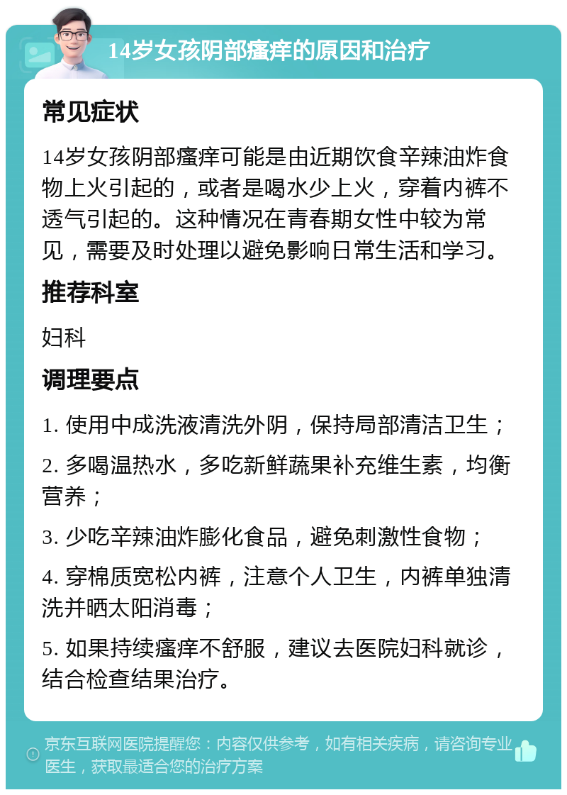 14岁女孩阴部瘙痒的原因和治疗 常见症状 14岁女孩阴部瘙痒可能是由近期饮食辛辣油炸食物上火引起的，或者是喝水少上火，穿着内裤不透气引起的。这种情况在青春期女性中较为常见，需要及时处理以避免影响日常生活和学习。 推荐科室 妇科 调理要点 1. 使用中成洗液清洗外阴，保持局部清洁卫生； 2. 多喝温热水，多吃新鲜蔬果补充维生素，均衡营养； 3. 少吃辛辣油炸膨化食品，避免刺激性食物； 4. 穿棉质宽松内裤，注意个人卫生，内裤单独清洗并晒太阳消毒； 5. 如果持续瘙痒不舒服，建议去医院妇科就诊，结合检查结果治疗。