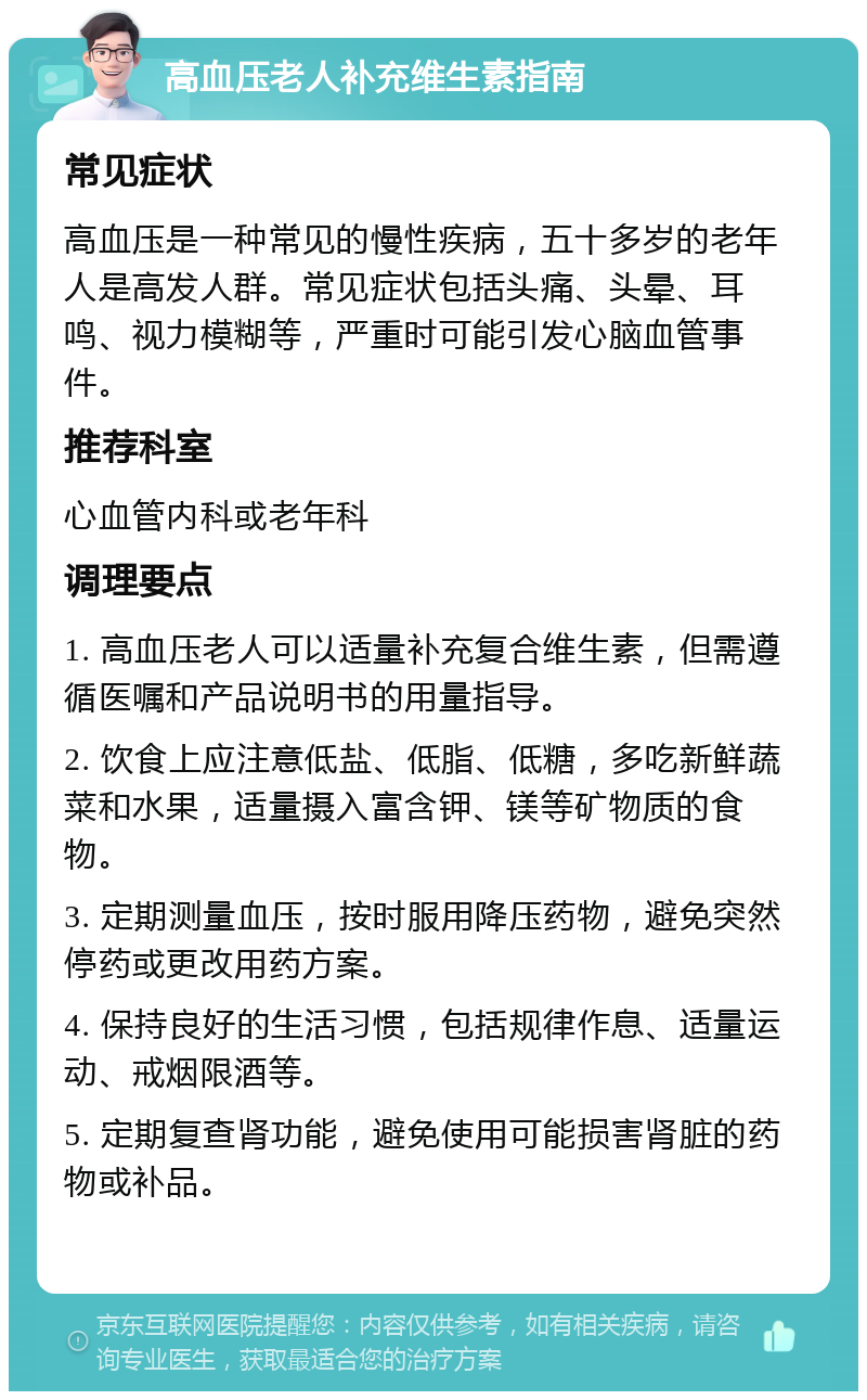 高血压老人补充维生素指南 常见症状 高血压是一种常见的慢性疾病，五十多岁的老年人是高发人群。常见症状包括头痛、头晕、耳鸣、视力模糊等，严重时可能引发心脑血管事件。 推荐科室 心血管内科或老年科 调理要点 1. 高血压老人可以适量补充复合维生素，但需遵循医嘱和产品说明书的用量指导。 2. 饮食上应注意低盐、低脂、低糖，多吃新鲜蔬菜和水果，适量摄入富含钾、镁等矿物质的食物。 3. 定期测量血压，按时服用降压药物，避免突然停药或更改用药方案。 4. 保持良好的生活习惯，包括规律作息、适量运动、戒烟限酒等。 5. 定期复查肾功能，避免使用可能损害肾脏的药物或补品。