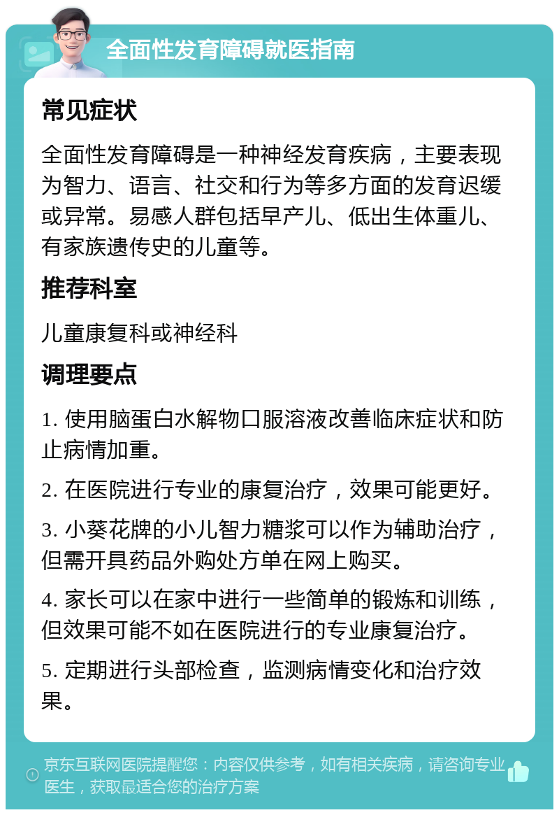 全面性发育障碍就医指南 常见症状 全面性发育障碍是一种神经发育疾病，主要表现为智力、语言、社交和行为等多方面的发育迟缓或异常。易感人群包括早产儿、低出生体重儿、有家族遗传史的儿童等。 推荐科室 儿童康复科或神经科 调理要点 1. 使用脑蛋白水解物口服溶液改善临床症状和防止病情加重。 2. 在医院进行专业的康复治疗，效果可能更好。 3. 小葵花牌的小儿智力糖浆可以作为辅助治疗，但需开具药品外购处方单在网上购买。 4. 家长可以在家中进行一些简单的锻炼和训练，但效果可能不如在医院进行的专业康复治疗。 5. 定期进行头部检查，监测病情变化和治疗效果。