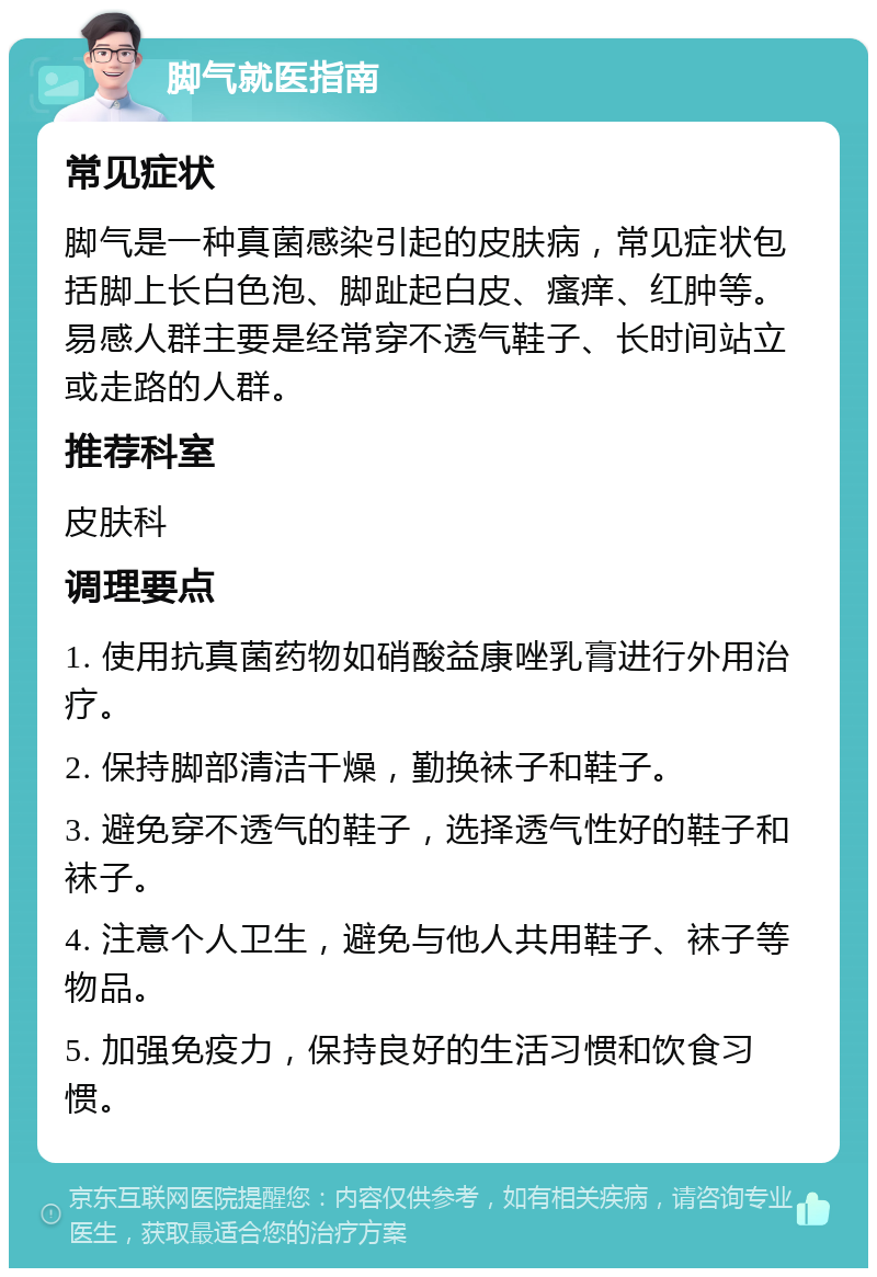 脚气就医指南 常见症状 脚气是一种真菌感染引起的皮肤病，常见症状包括脚上长白色泡、脚趾起白皮、瘙痒、红肿等。易感人群主要是经常穿不透气鞋子、长时间站立或走路的人群。 推荐科室 皮肤科 调理要点 1. 使用抗真菌药物如硝酸益康唑乳膏进行外用治疗。 2. 保持脚部清洁干燥，勤换袜子和鞋子。 3. 避免穿不透气的鞋子，选择透气性好的鞋子和袜子。 4. 注意个人卫生，避免与他人共用鞋子、袜子等物品。 5. 加强免疫力，保持良好的生活习惯和饮食习惯。