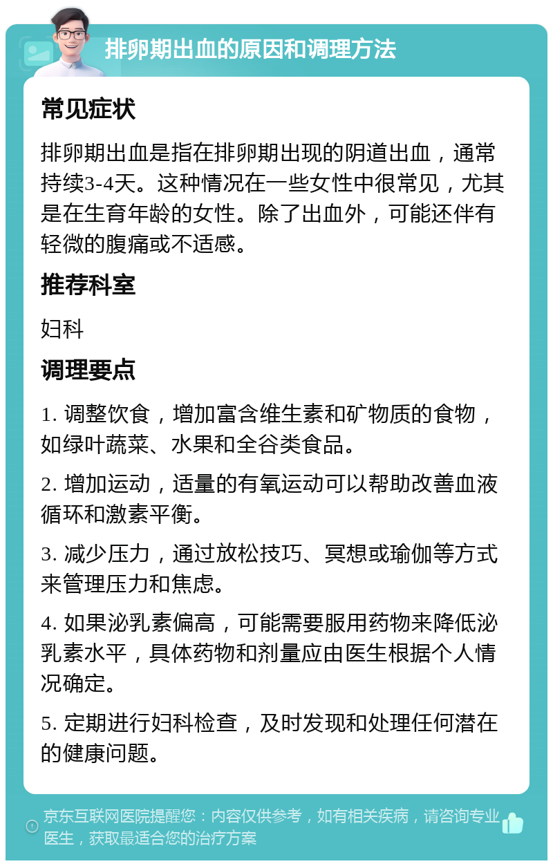 排卵期出血的原因和调理方法 常见症状 排卵期出血是指在排卵期出现的阴道出血，通常持续3-4天。这种情况在一些女性中很常见，尤其是在生育年龄的女性。除了出血外，可能还伴有轻微的腹痛或不适感。 推荐科室 妇科 调理要点 1. 调整饮食，增加富含维生素和矿物质的食物，如绿叶蔬菜、水果和全谷类食品。 2. 增加运动，适量的有氧运动可以帮助改善血液循环和激素平衡。 3. 减少压力，通过放松技巧、冥想或瑜伽等方式来管理压力和焦虑。 4. 如果泌乳素偏高，可能需要服用药物来降低泌乳素水平，具体药物和剂量应由医生根据个人情况确定。 5. 定期进行妇科检查，及时发现和处理任何潜在的健康问题。