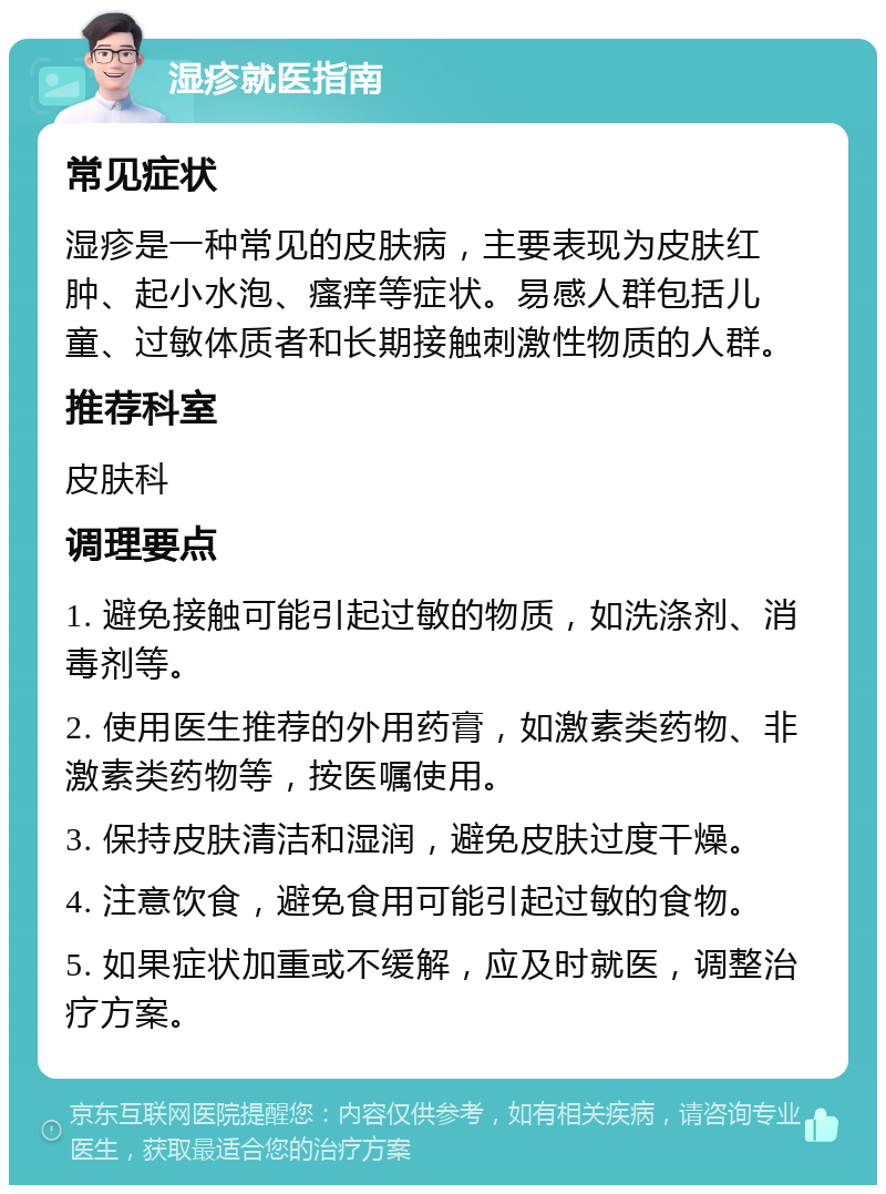 湿疹就医指南 常见症状 湿疹是一种常见的皮肤病，主要表现为皮肤红肿、起小水泡、瘙痒等症状。易感人群包括儿童、过敏体质者和长期接触刺激性物质的人群。 推荐科室 皮肤科 调理要点 1. 避免接触可能引起过敏的物质，如洗涤剂、消毒剂等。 2. 使用医生推荐的外用药膏，如激素类药物、非激素类药物等，按医嘱使用。 3. 保持皮肤清洁和湿润，避免皮肤过度干燥。 4. 注意饮食，避免食用可能引起过敏的食物。 5. 如果症状加重或不缓解，应及时就医，调整治疗方案。