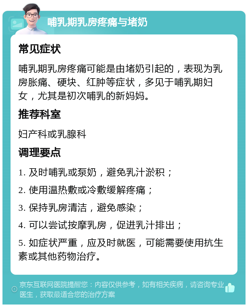 哺乳期乳房疼痛与堵奶 常见症状 哺乳期乳房疼痛可能是由堵奶引起的，表现为乳房胀痛、硬块、红肿等症状，多见于哺乳期妇女，尤其是初次哺乳的新妈妈。 推荐科室 妇产科或乳腺科 调理要点 1. 及时哺乳或泵奶，避免乳汁淤积； 2. 使用温热敷或冷敷缓解疼痛； 3. 保持乳房清洁，避免感染； 4. 可以尝试按摩乳房，促进乳汁排出； 5. 如症状严重，应及时就医，可能需要使用抗生素或其他药物治疗。