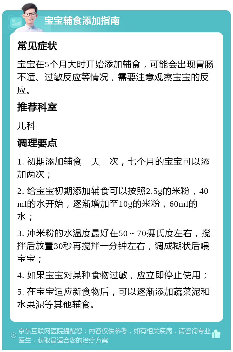 宝宝辅食添加指南 常见症状 宝宝在5个月大时开始添加辅食，可能会出现胃肠不适、过敏反应等情况，需要注意观察宝宝的反应。 推荐科室 儿科 调理要点 1. 初期添加辅食一天一次，七个月的宝宝可以添加两次； 2. 给宝宝初期添加辅食可以按照2.5g的米粉，40ml的水开始，逐渐增加至10g的米粉，60ml的水； 3. 冲米粉的水温度最好在50～70摄氏度左右，搅拌后放置30秒再搅拌一分钟左右，调成糊状后喂宝宝； 4. 如果宝宝对某种食物过敏，应立即停止使用； 5. 在宝宝适应新食物后，可以逐渐添加蔬菜泥和水果泥等其他辅食。