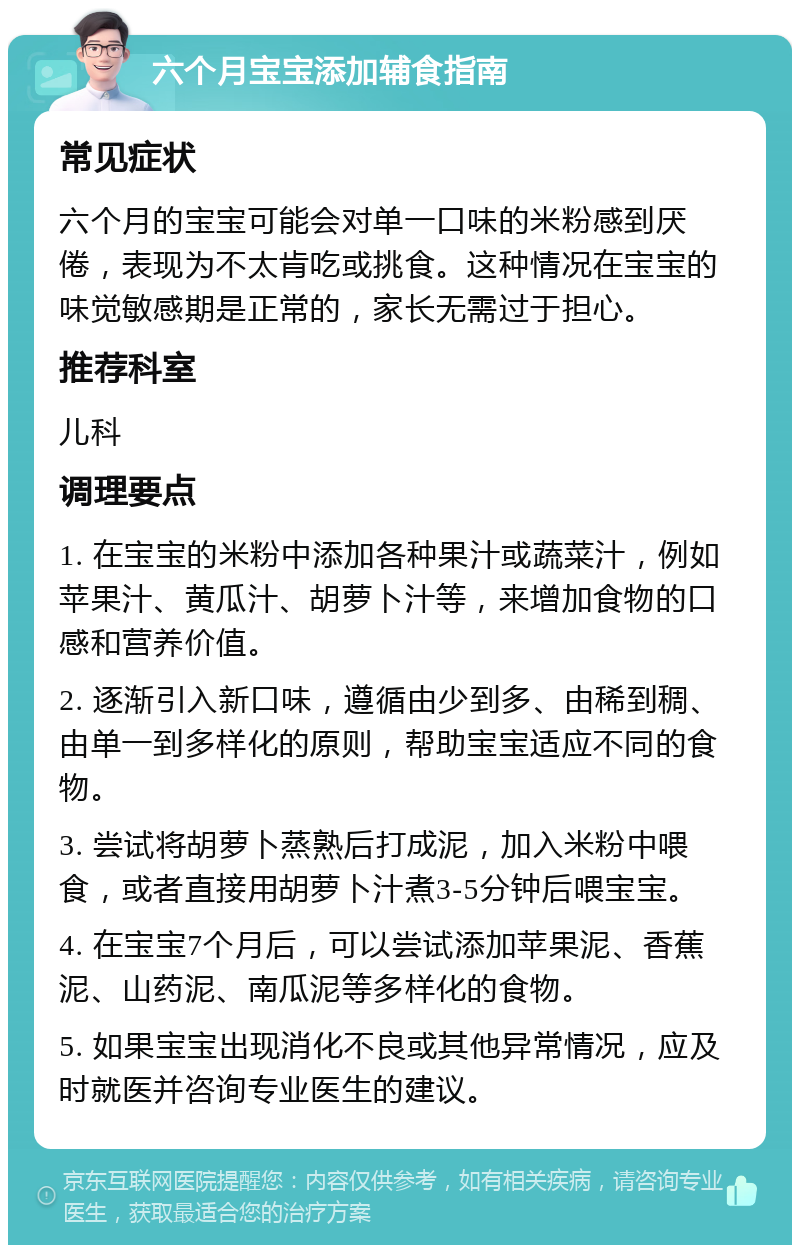 六个月宝宝添加辅食指南 常见症状 六个月的宝宝可能会对单一口味的米粉感到厌倦，表现为不太肯吃或挑食。这种情况在宝宝的味觉敏感期是正常的，家长无需过于担心。 推荐科室 儿科 调理要点 1. 在宝宝的米粉中添加各种果汁或蔬菜汁，例如苹果汁、黄瓜汁、胡萝卜汁等，来增加食物的口感和营养价值。 2. 逐渐引入新口味，遵循由少到多、由稀到稠、由单一到多样化的原则，帮助宝宝适应不同的食物。 3. 尝试将胡萝卜蒸熟后打成泥，加入米粉中喂食，或者直接用胡萝卜汁煮3-5分钟后喂宝宝。 4. 在宝宝7个月后，可以尝试添加苹果泥、香蕉泥、山药泥、南瓜泥等多样化的食物。 5. 如果宝宝出现消化不良或其他异常情况，应及时就医并咨询专业医生的建议。