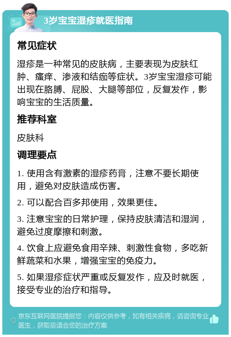 3岁宝宝湿疹就医指南 常见症状 湿疹是一种常见的皮肤病，主要表现为皮肤红肿、瘙痒、渗液和结痂等症状。3岁宝宝湿疹可能出现在胳膊、屁股、大腿等部位，反复发作，影响宝宝的生活质量。 推荐科室 皮肤科 调理要点 1. 使用含有激素的湿疹药膏，注意不要长期使用，避免对皮肤造成伤害。 2. 可以配合百多邦使用，效果更佳。 3. 注意宝宝的日常护理，保持皮肤清洁和湿润，避免过度摩擦和刺激。 4. 饮食上应避免食用辛辣、刺激性食物，多吃新鲜蔬菜和水果，增强宝宝的免疫力。 5. 如果湿疹症状严重或反复发作，应及时就医，接受专业的治疗和指导。