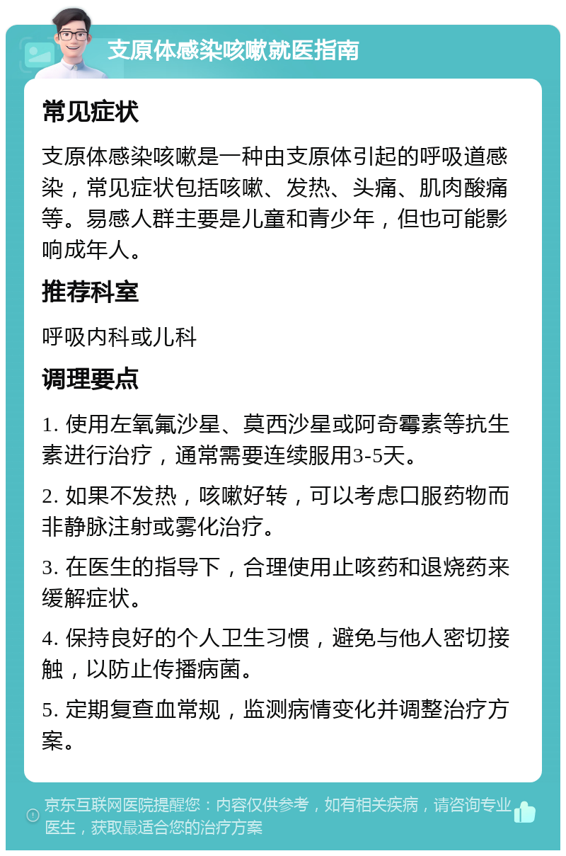 支原体感染咳嗽就医指南 常见症状 支原体感染咳嗽是一种由支原体引起的呼吸道感染，常见症状包括咳嗽、发热、头痛、肌肉酸痛等。易感人群主要是儿童和青少年，但也可能影响成年人。 推荐科室 呼吸内科或儿科 调理要点 1. 使用左氧氟沙星、莫西沙星或阿奇霉素等抗生素进行治疗，通常需要连续服用3-5天。 2. 如果不发热，咳嗽好转，可以考虑口服药物而非静脉注射或雾化治疗。 3. 在医生的指导下，合理使用止咳药和退烧药来缓解症状。 4. 保持良好的个人卫生习惯，避免与他人密切接触，以防止传播病菌。 5. 定期复查血常规，监测病情变化并调整治疗方案。