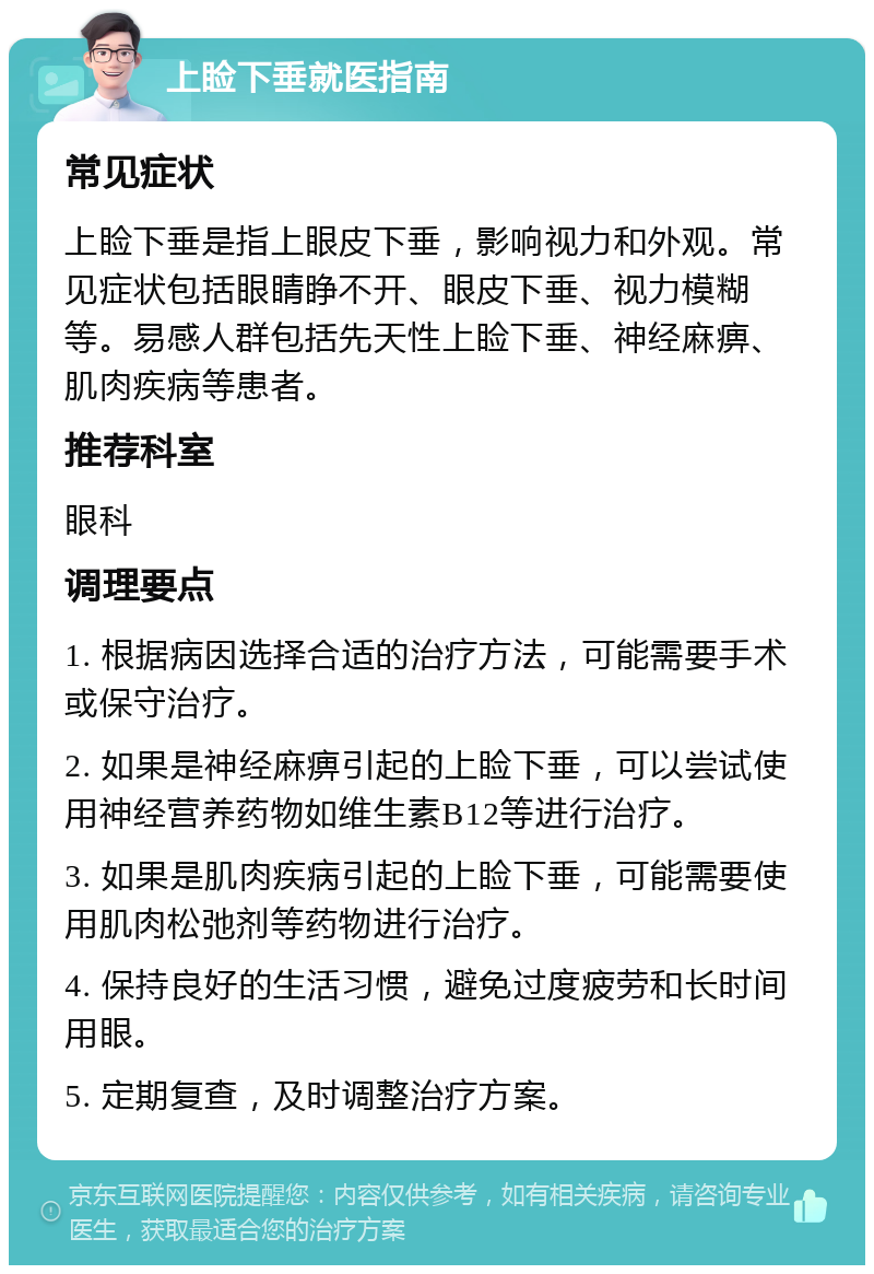 上睑下垂就医指南 常见症状 上睑下垂是指上眼皮下垂，影响视力和外观。常见症状包括眼睛睁不开、眼皮下垂、视力模糊等。易感人群包括先天性上睑下垂、神经麻痹、肌肉疾病等患者。 推荐科室 眼科 调理要点 1. 根据病因选择合适的治疗方法，可能需要手术或保守治疗。 2. 如果是神经麻痹引起的上睑下垂，可以尝试使用神经营养药物如维生素B12等进行治疗。 3. 如果是肌肉疾病引起的上睑下垂，可能需要使用肌肉松弛剂等药物进行治疗。 4. 保持良好的生活习惯，避免过度疲劳和长时间用眼。 5. 定期复查，及时调整治疗方案。