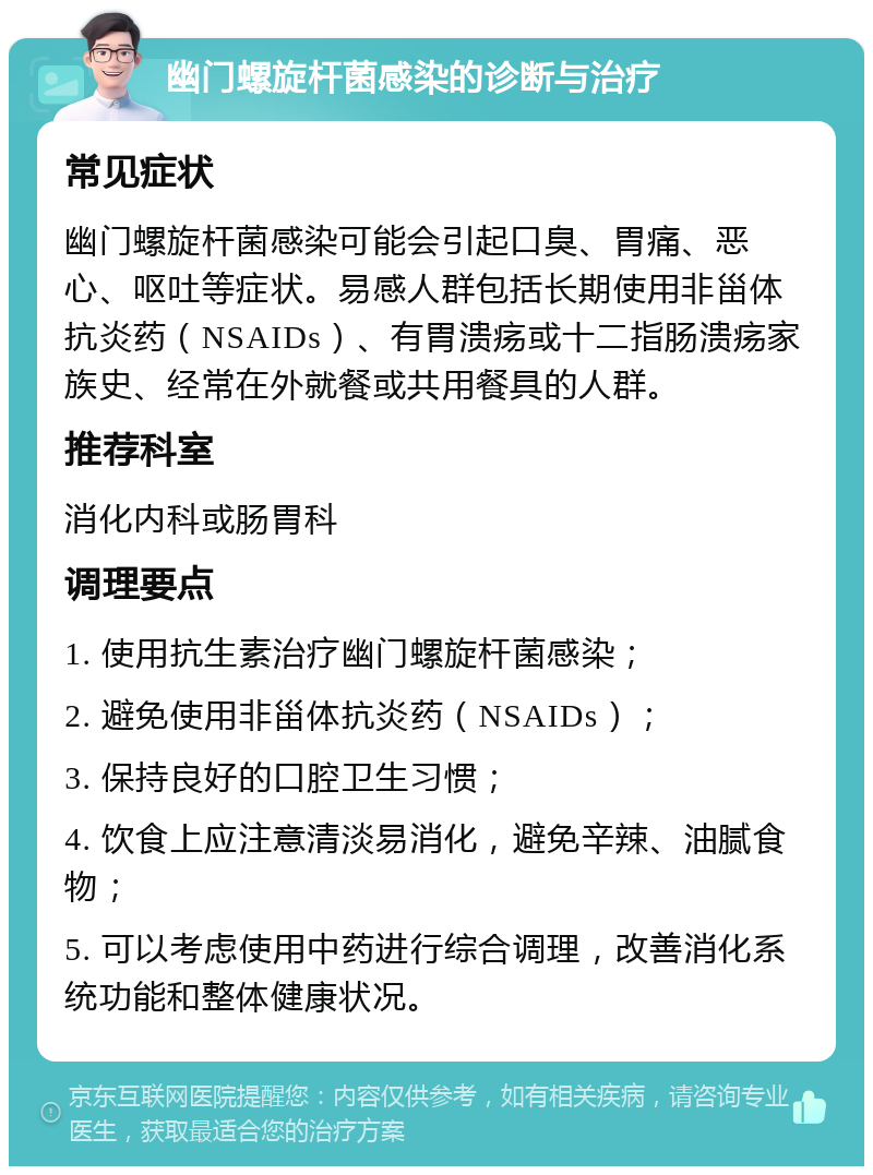 幽门螺旋杆菌感染的诊断与治疗 常见症状 幽门螺旋杆菌感染可能会引起口臭、胃痛、恶心、呕吐等症状。易感人群包括长期使用非甾体抗炎药（NSAIDs）、有胃溃疡或十二指肠溃疡家族史、经常在外就餐或共用餐具的人群。 推荐科室 消化内科或肠胃科 调理要点 1. 使用抗生素治疗幽门螺旋杆菌感染； 2. 避免使用非甾体抗炎药（NSAIDs）； 3. 保持良好的口腔卫生习惯； 4. 饮食上应注意清淡易消化，避免辛辣、油腻食物； 5. 可以考虑使用中药进行综合调理，改善消化系统功能和整体健康状况。