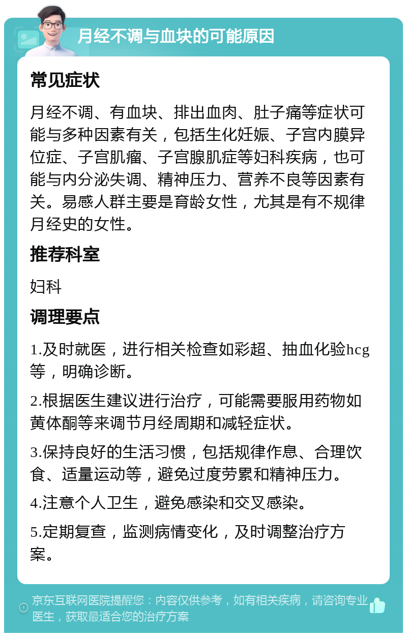 月经不调与血块的可能原因 常见症状 月经不调、有血块、排出血肉、肚子痛等症状可能与多种因素有关，包括生化妊娠、子宫内膜异位症、子宫肌瘤、子宫腺肌症等妇科疾病，也可能与内分泌失调、精神压力、营养不良等因素有关。易感人群主要是育龄女性，尤其是有不规律月经史的女性。 推荐科室 妇科 调理要点 1.及时就医，进行相关检查如彩超、抽血化验hcg等，明确诊断。 2.根据医生建议进行治疗，可能需要服用药物如黄体酮等来调节月经周期和减轻症状。 3.保持良好的生活习惯，包括规律作息、合理饮食、适量运动等，避免过度劳累和精神压力。 4.注意个人卫生，避免感染和交叉感染。 5.定期复查，监测病情变化，及时调整治疗方案。