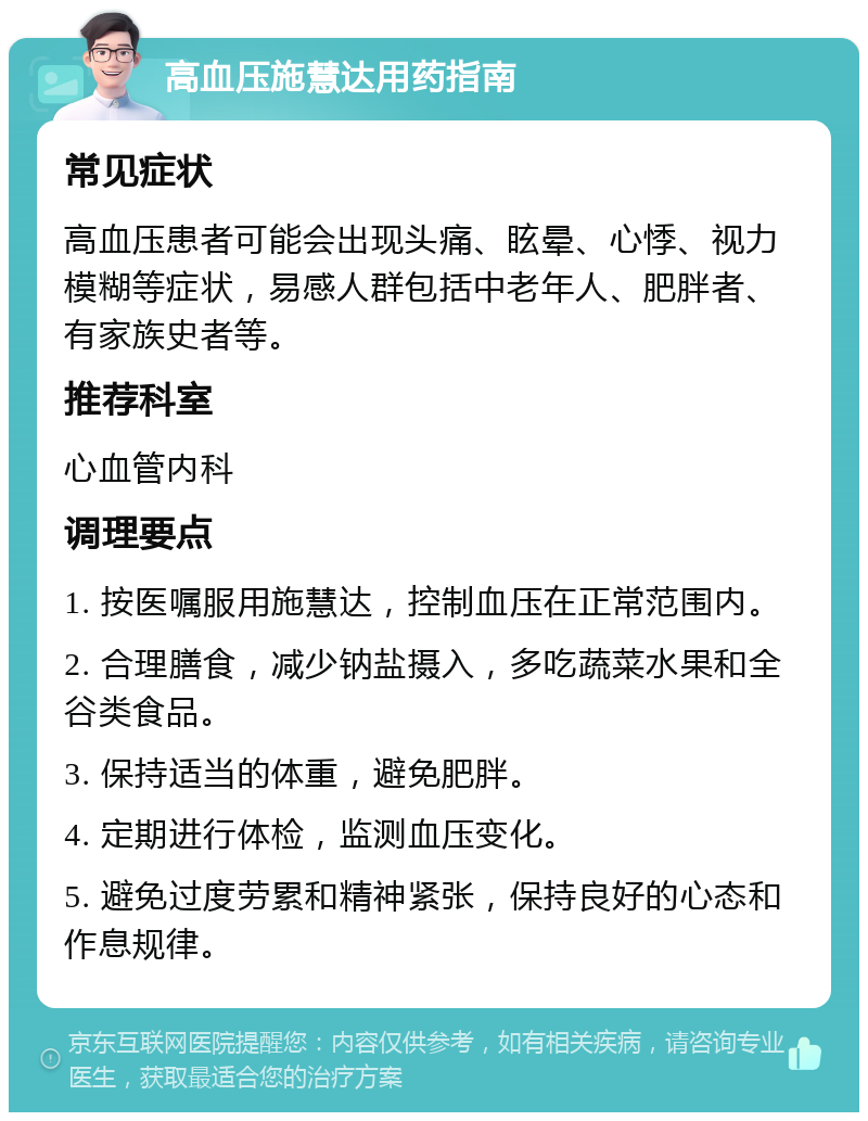 高血压施慧达用药指南 常见症状 高血压患者可能会出现头痛、眩晕、心悸、视力模糊等症状，易感人群包括中老年人、肥胖者、有家族史者等。 推荐科室 心血管内科 调理要点 1. 按医嘱服用施慧达，控制血压在正常范围内。 2. 合理膳食，减少钠盐摄入，多吃蔬菜水果和全谷类食品。 3. 保持适当的体重，避免肥胖。 4. 定期进行体检，监测血压变化。 5. 避免过度劳累和精神紧张，保持良好的心态和作息规律。