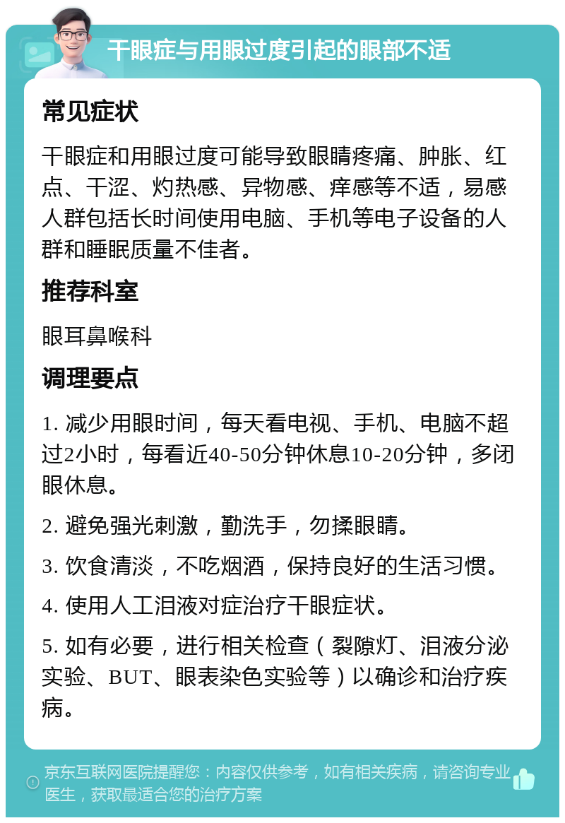 干眼症与用眼过度引起的眼部不适 常见症状 干眼症和用眼过度可能导致眼睛疼痛、肿胀、红点、干涩、灼热感、异物感、痒感等不适，易感人群包括长时间使用电脑、手机等电子设备的人群和睡眠质量不佳者。 推荐科室 眼耳鼻喉科 调理要点 1. 减少用眼时间，每天看电视、手机、电脑不超过2小时，每看近40-50分钟休息10-20分钟，多闭眼休息。 2. 避免强光刺激，勤洗手，勿揉眼睛。 3. 饮食清淡，不吃烟酒，保持良好的生活习惯。 4. 使用人工泪液对症治疗干眼症状。 5. 如有必要，进行相关检查（裂隙灯、泪液分泌实验、BUT、眼表染色实验等）以确诊和治疗疾病。