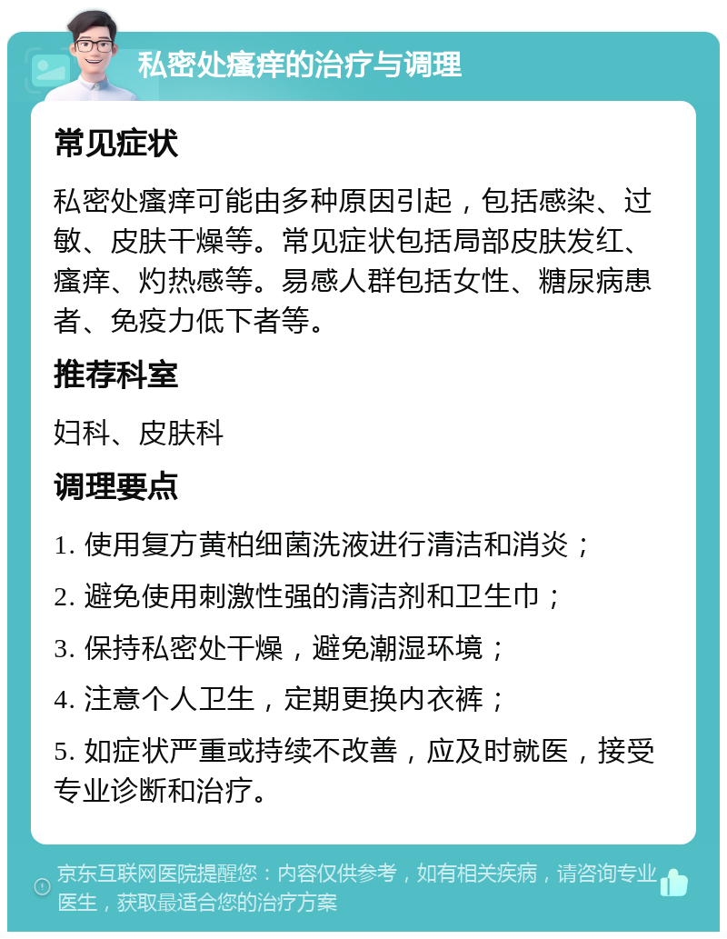 私密处瘙痒的治疗与调理 常见症状 私密处瘙痒可能由多种原因引起，包括感染、过敏、皮肤干燥等。常见症状包括局部皮肤发红、瘙痒、灼热感等。易感人群包括女性、糖尿病患者、免疫力低下者等。 推荐科室 妇科、皮肤科 调理要点 1. 使用复方黄柏细菌洗液进行清洁和消炎； 2. 避免使用刺激性强的清洁剂和卫生巾； 3. 保持私密处干燥，避免潮湿环境； 4. 注意个人卫生，定期更换内衣裤； 5. 如症状严重或持续不改善，应及时就医，接受专业诊断和治疗。