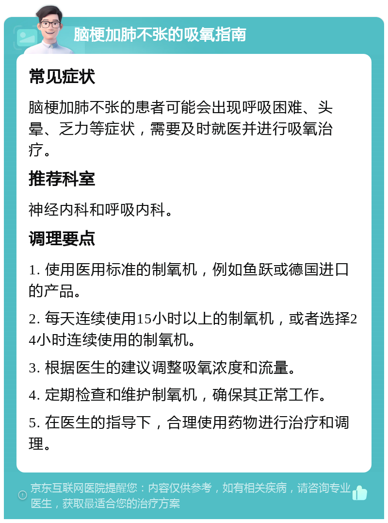 脑梗加肺不张的吸氧指南 常见症状 脑梗加肺不张的患者可能会出现呼吸困难、头晕、乏力等症状，需要及时就医并进行吸氧治疗。 推荐科室 神经内科和呼吸内科。 调理要点 1. 使用医用标准的制氧机，例如鱼跃或德国进口的产品。 2. 每天连续使用15小时以上的制氧机，或者选择24小时连续使用的制氧机。 3. 根据医生的建议调整吸氧浓度和流量。 4. 定期检查和维护制氧机，确保其正常工作。 5. 在医生的指导下，合理使用药物进行治疗和调理。