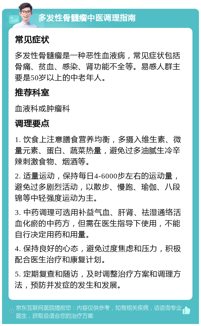 多发性骨髓瘤中医调理指南 常见症状 多发性骨髓瘤是一种恶性血液病，常见症状包括骨痛、贫血、感染、肾功能不全等。易感人群主要是50岁以上的中老年人。 推荐科室 血液科或肿瘤科 调理要点 1. 饮食上注意膳食营养均衡，多摄入维生素、微量元素、蛋白、蔬菜热量，避免过多油腻生冷辛辣刺激食物、烟酒等。 2. 适量运动，保持每日4-6000步左右的运动量，避免过多剧烈活动，以散步、慢跑、瑜伽、八段锦等中轻强度运动为主。 3. 中药调理可选用补益气血、肝肾、祛湿通络活血化瘀的中药方，但需在医生指导下使用，不能自行决定用药和用量。 4. 保持良好的心态，避免过度焦虑和压力，积极配合医生治疗和康复计划。 5. 定期复查和随访，及时调整治疗方案和调理方法，预防并发症的发生和发展。