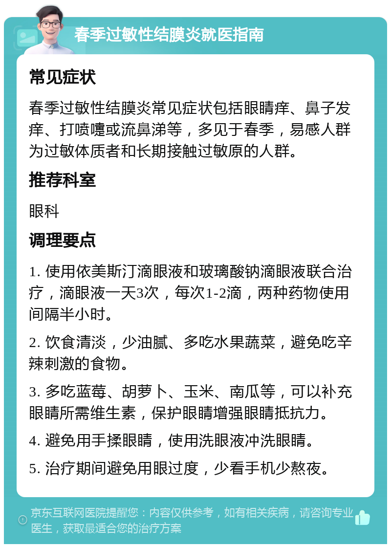 春季过敏性结膜炎就医指南 常见症状 春季过敏性结膜炎常见症状包括眼睛痒、鼻子发痒、打喷嚏或流鼻涕等，多见于春季，易感人群为过敏体质者和长期接触过敏原的人群。 推荐科室 眼科 调理要点 1. 使用依美斯汀滴眼液和玻璃酸钠滴眼液联合治疗，滴眼液一天3次，每次1-2滴，两种药物使用间隔半小时。 2. 饮食清淡，少油腻、多吃水果蔬菜，避免吃辛辣刺激的食物。 3. 多吃蓝莓、胡萝卜、玉米、南瓜等，可以补充眼睛所需维生素，保护眼睛增强眼睛抵抗力。 4. 避免用手揉眼睛，使用洗眼液冲洗眼睛。 5. 治疗期间避免用眼过度，少看手机少熬夜。