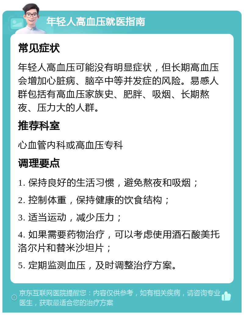 年轻人高血压就医指南 常见症状 年轻人高血压可能没有明显症状，但长期高血压会增加心脏病、脑卒中等并发症的风险。易感人群包括有高血压家族史、肥胖、吸烟、长期熬夜、压力大的人群。 推荐科室 心血管内科或高血压专科 调理要点 1. 保持良好的生活习惯，避免熬夜和吸烟； 2. 控制体重，保持健康的饮食结构； 3. 适当运动，减少压力； 4. 如果需要药物治疗，可以考虑使用酒石酸美托洛尔片和替米沙坦片； 5. 定期监测血压，及时调整治疗方案。