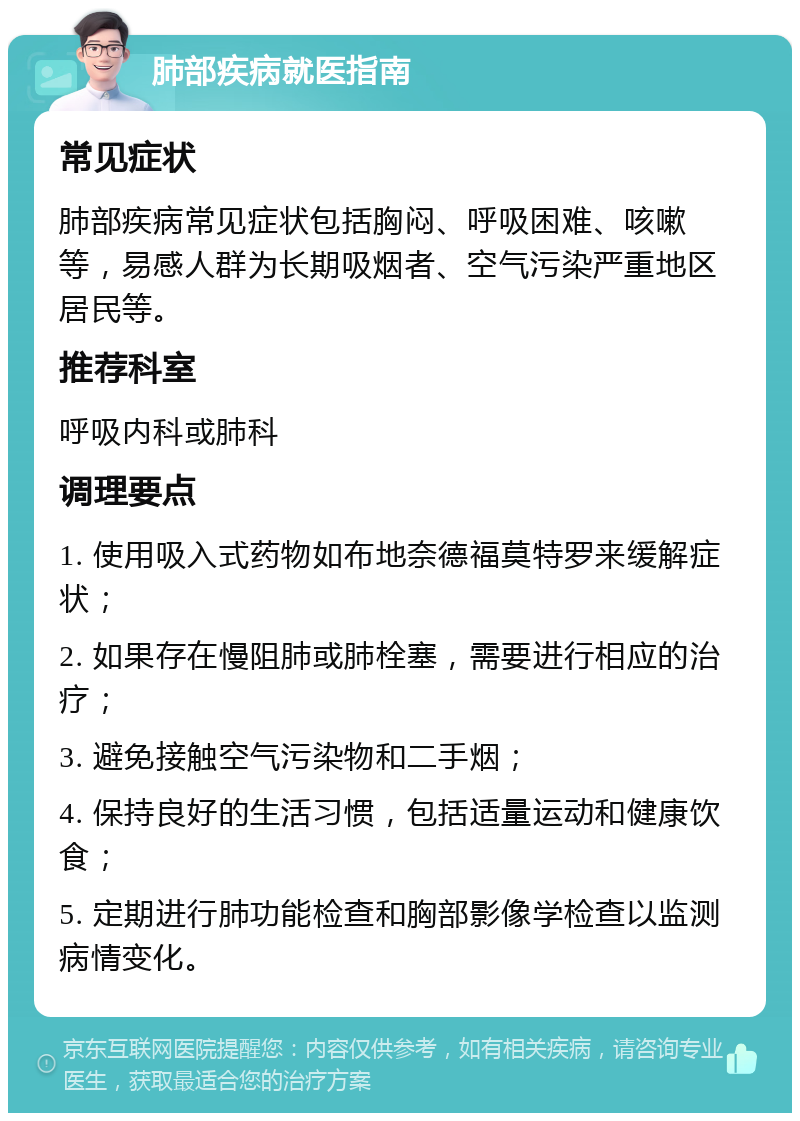 肺部疾病就医指南 常见症状 肺部疾病常见症状包括胸闷、呼吸困难、咳嗽等，易感人群为长期吸烟者、空气污染严重地区居民等。 推荐科室 呼吸内科或肺科 调理要点 1. 使用吸入式药物如布地奈德福莫特罗来缓解症状； 2. 如果存在慢阻肺或肺栓塞，需要进行相应的治疗； 3. 避免接触空气污染物和二手烟； 4. 保持良好的生活习惯，包括适量运动和健康饮食； 5. 定期进行肺功能检查和胸部影像学检查以监测病情变化。